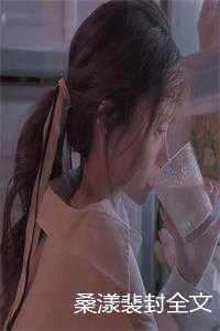 桑漾裴封全文免费阅读（桑漾裴封小说）全文免费阅读无弹窗大结局_（桑漾裴封小说桑漾裴封）桑漾裴封小说最新章节列表_（桑漾裴封）