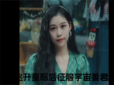 新上热文修真大佬飞升星际后征服宇宙姜君玉在线免费读-修真大佬飞升星际后征服宇宙姜君玉的小说（修真大佬飞升星际后征服宇宙姜君玉）完整版免费读全文