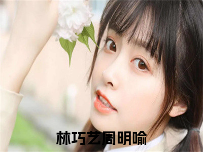 林巧艺周明喻是哪部小说的主角-《林巧艺周明喻》全文无弹窗完整版阅读