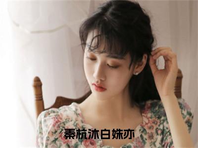 秦杭沐白姝亦全文（白姝亦秦杭沐）全文免费阅读无弹窗大结局_白姝亦秦杭沐免费最新章节列表_笔趣阁（秦杭沐白姝亦）