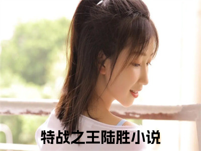 特战之王陆胜抖音高赞小说 特战之王陆胜全文无弹窗阅读