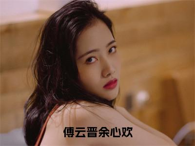 傅云晋余心欢免费阅读（余心欢傅云晋）完整版全文全章节阅读（余心欢傅云晋免费+番外）