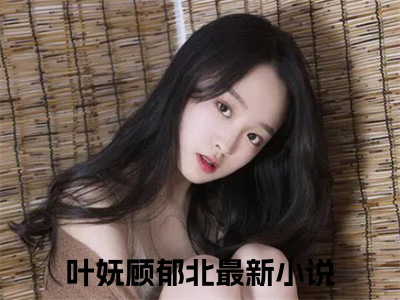 叶妩顾郁北(叶妩顾郁北)全文免费阅读_叶妩顾郁北章节免费阅读-笔趣阁